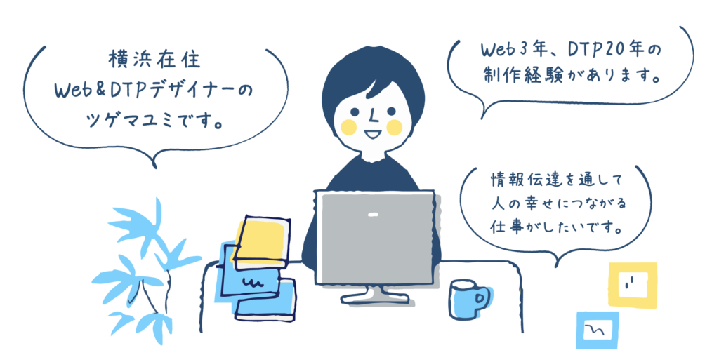 Web・DTPデザイナーのツゲマユミです。Web3年、DTP20年の制作経験があります。情報伝達を通して、人の幸せにつながる仕事がしたいです。