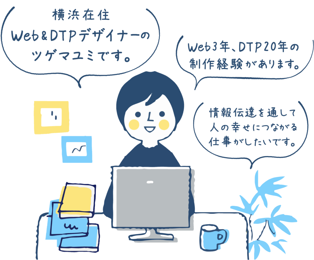 Web・DTPデザイナーのツゲマユミです。Web3年、DTP20年の制作経験があります。情報伝達を通して、人の幸せにつながる仕事がしたいです。